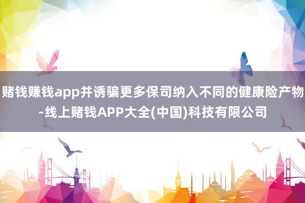 赌钱赚钱app并诱骗更多保司纳入不同的健康险产物-线上赌钱A