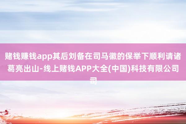 赌钱赚钱app其后刘备在司马徽的保举下顺利请诸葛亮出山-线上赌钱APP大全(中国)科技有限公司