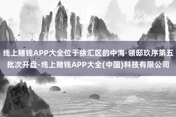 线上赌钱APP大全位于徐汇区的中海·领邸玖序第五批次开盘-线