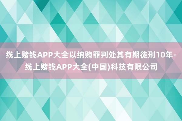 线上赌钱APP大全以纳贿罪判处其有期徒刑10年-线上赌钱AP
