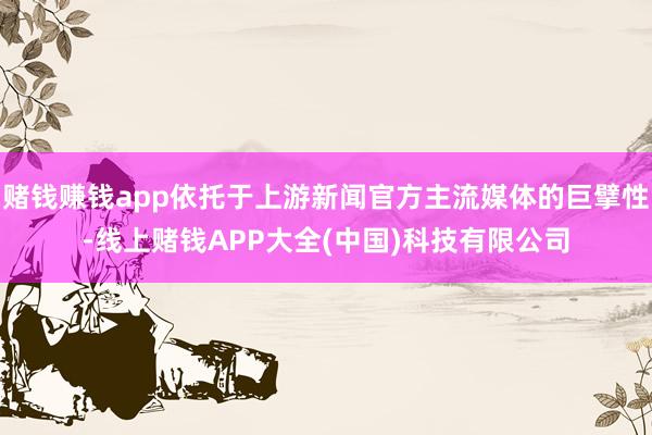 赌钱赚钱app依托于上游新闻官方主流媒体的巨擘性-线上赌钱APP大全(中国)科技有限公司