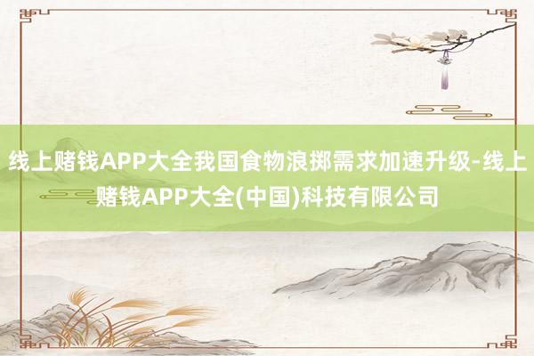 线上赌钱APP大全我国食物浪掷需求加速升级-线上赌钱APP大全(中国)科技有限公司