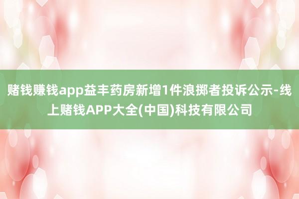 赌钱赚钱app益丰药房新增1件浪掷者投诉公示-线上赌钱APP
