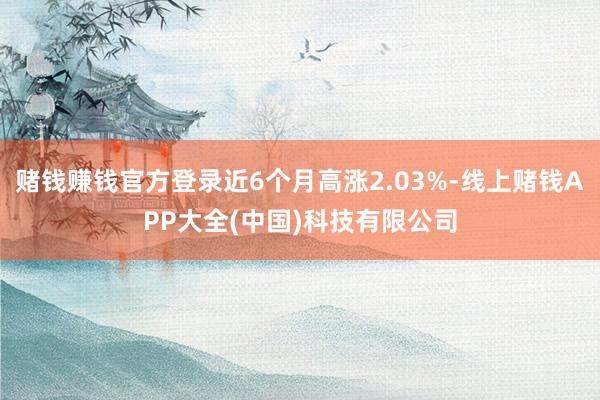 赌钱赚钱官方登录近6个月高涨2.03%-线上赌钱APP大全(