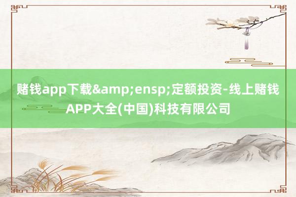 赌钱app下载&ensp;定额投资-线上赌钱APP大