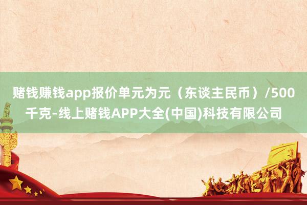 赌钱赚钱app报价单元为元（东谈主民币）/500千克-线上赌