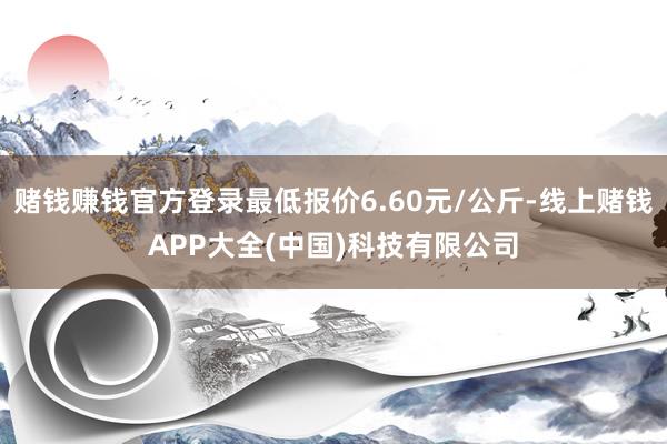 赌钱赚钱官方登录最低报价6.60元/公斤-线上赌钱APP大全