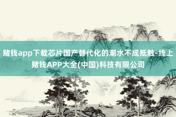 赌钱app下载芯片国产替代化的潮水不成抵触-线上赌钱APP大