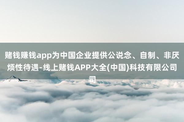 赌钱赚钱app为中国企业提供公说念、自制、非厌烦性待遇-线上赌钱APP大全(中国)科技有限公司