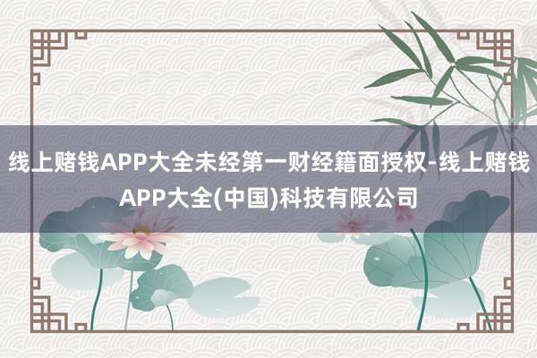 线上赌钱APP大全未经第一财经籍面授权-线上赌钱APP大全(中国)科技有限公司