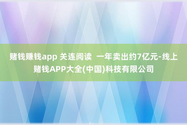 赌钱赚钱app 关连阅读  一年卖出约7亿元-线上赌钱APP大全(中国)科技有限公司
