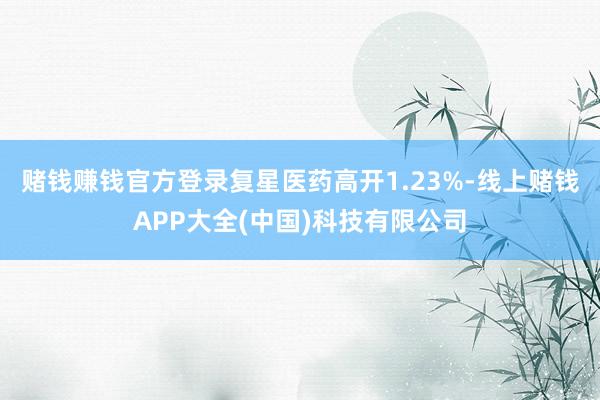 赌钱赚钱官方登录复星医药高开1.23%-线上赌钱APP大全(中国)科技有限公司