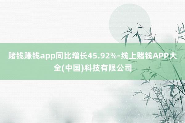 赌钱赚钱app同比增长45.92%-线上赌钱APP大全(中国)科技有限公司