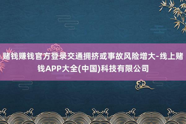 赌钱赚钱官方登录交通拥挤或事故风险增大-线上赌钱APP大全(