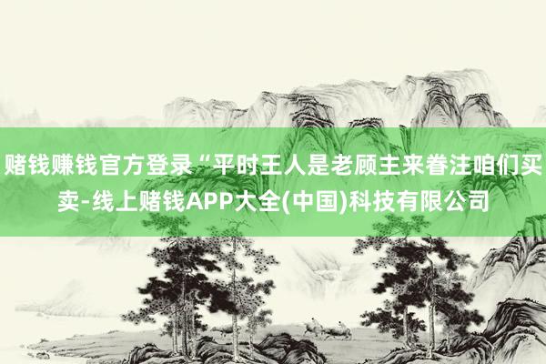 赌钱赚钱官方登录“平时王人是老顾主来眷注咱们买卖-线上赌钱APP大全(中国)科技有限公司