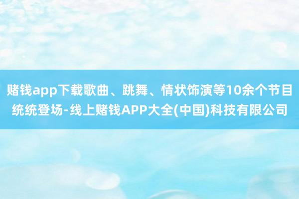 赌钱app下载歌曲、跳舞、情状饰演等10余个节目统统登场-线上赌钱APP大全(中国)科技有限公司