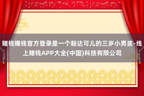 赌钱赚钱官方登录是一个豁达可儿的三岁小男孩-线上赌钱APP大全(中国)科技有限公司