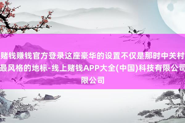赌钱赚钱官方登录这座豪华的设置不仅是那时中关村最风格的地标-