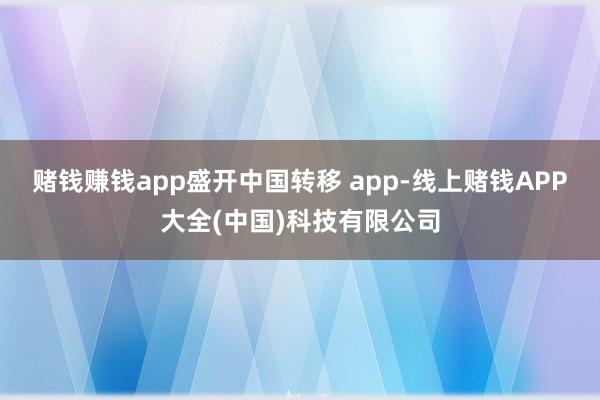赌钱赚钱app盛开中国转移 app-线上赌钱APP大全(中国)科技有限公司