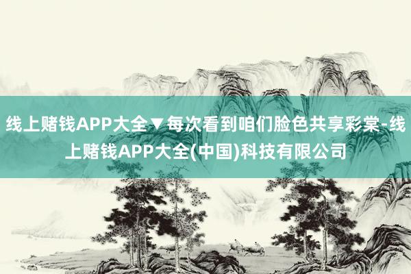 线上赌钱APP大全▼每次看到咱们脸色共享彩棠-线上赌钱APP大全(中国)科技有限公司