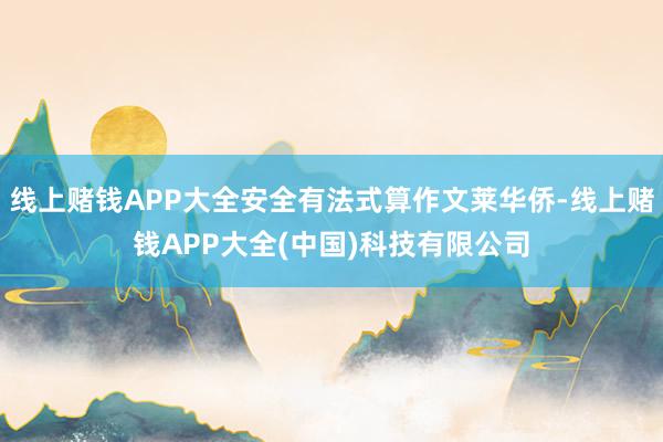 线上赌钱APP大全安全有法式算作文莱华侨-线上赌钱APP大全(中国)科技有限公司