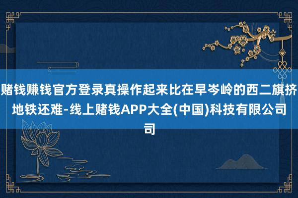 赌钱赚钱官方登录真操作起来比在早岑岭的西二旗挤地铁还难-线上赌钱APP大全(中国)科技有限公司