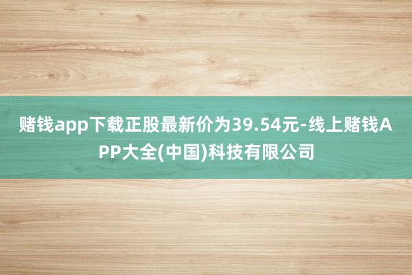 赌钱app下载正股最新价为39.54元-线上赌钱APP大全(中国)科技有限公司