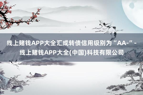 线上赌钱APP大全汇成转债信用级别为“AA-”-线上赌钱APP大全(中国)科技有限公司