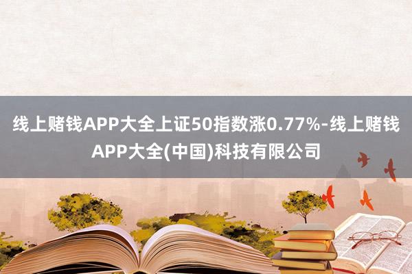 线上赌钱APP大全上证50指数涨0.77%-线上赌钱APP大