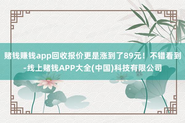 赌钱赚钱app回收报价更是涨到了89元！不错看到-线上赌钱APP大全(中国)科技有限公司