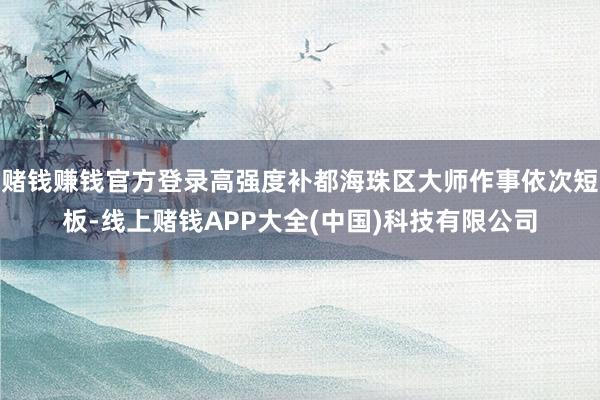 赌钱赚钱官方登录高强度补都海珠区大师作事依次短板-线上赌钱APP大全(中国)科技有限公司