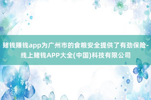 赌钱赚钱app为广州市的食粮安全提供了有劲保险-线上赌钱APP大全(中国)科技有限公司