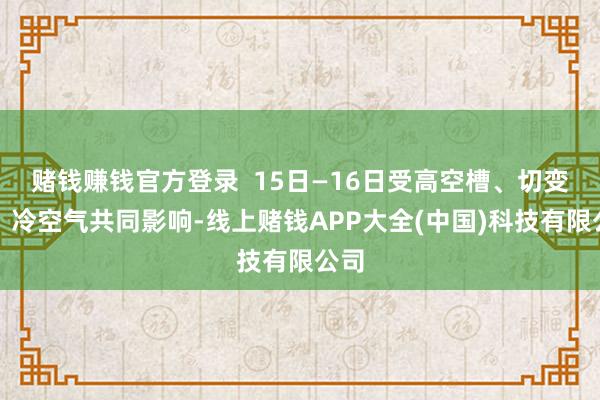 赌钱赚钱官方登录  15日—16日受高空槽、切变线、冷空气共同影响-线上赌钱APP大全(中国)科技有限公司