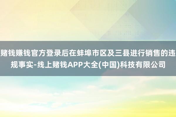 赌钱赚钱官方登录后在蚌埠市区及三县进行销售的违规事实-线上赌钱APP大全(中国)科技有限公司