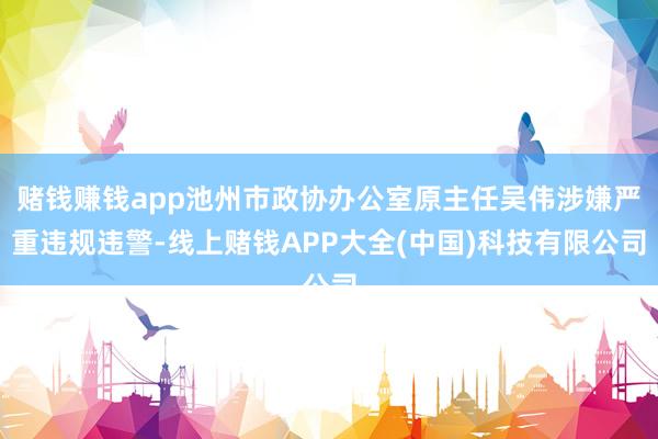 赌钱赚钱app池州市政协办公室原主任吴伟涉嫌严重违规违警-线上赌钱APP大全(中国)科技有限公司