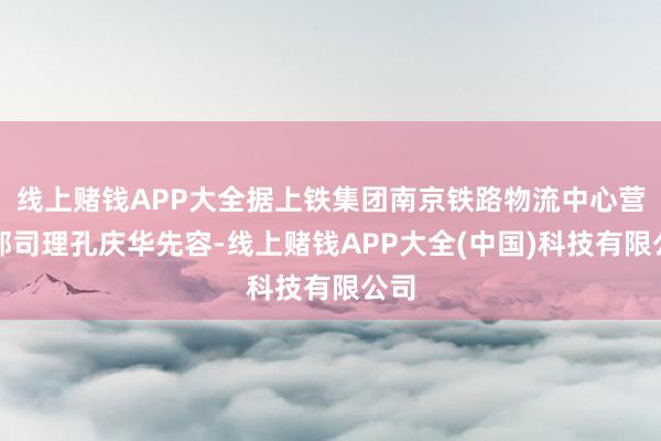线上赌钱APP大全据上铁集团南京铁路物流中心营销部司理孔庆华先容-线上赌钱APP大全(中国)科技有限公司