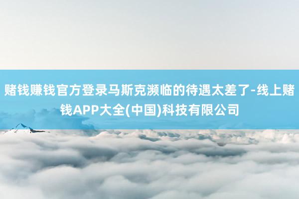 赌钱赚钱官方登录马斯克濒临的待遇太差了-线上赌钱APP大全(中国)科技有限公司