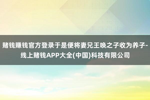 赌钱赚钱官方登录于是便将妻兄王唤之子收为养子-线上赌钱APP大全(中国)科技有限公司