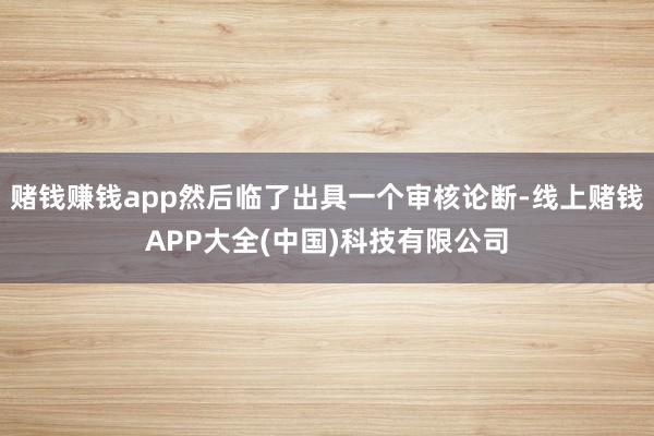 赌钱赚钱app然后临了出具一个审核论断-线上赌钱APP大全(中国)科技有限公司