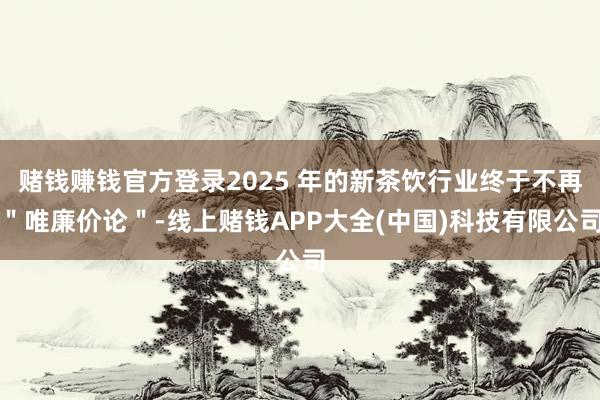 赌钱赚钱官方登录2025 年的新茶饮行业终于不再＂唯廉价论＂-线上赌钱APP大全(中国)科技有限公司