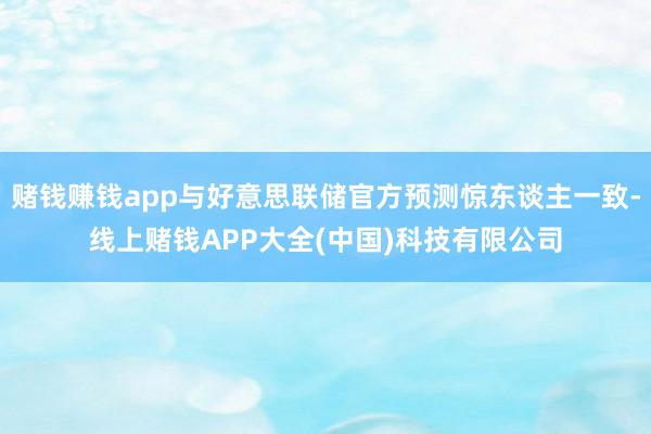 赌钱赚钱app与好意思联储官方预测惊东谈主一致-线上赌钱AP