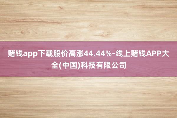 赌钱app下载股价高涨44.44%-线上赌钱APP大全(中国