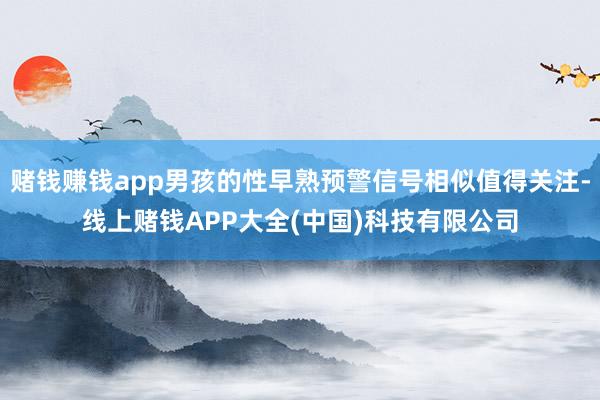 赌钱赚钱app男孩的性早熟预警信号相似值得关注-线上赌钱AP