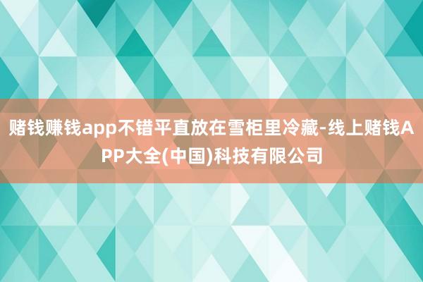 赌钱赚钱app不错平直放在雪柜里冷藏-线上赌钱APP大全(中