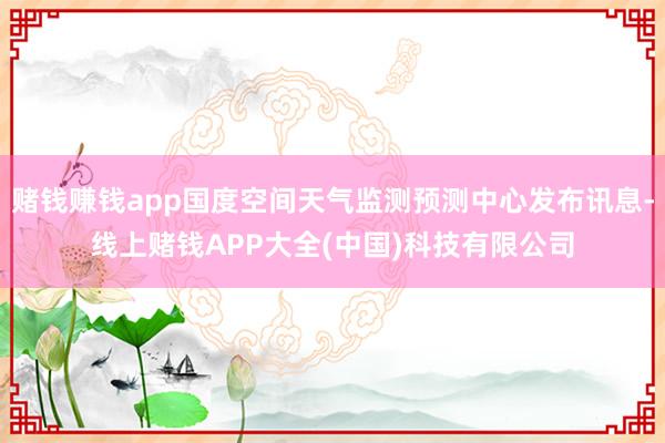 赌钱赚钱app国度空间天气监测预测中心发布讯息-线上赌钱APP大全(中国)科技有限公司