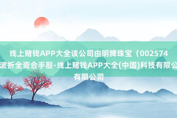 线上赌钱APP大全该公司由明牌珠宝（002574）波折全资合