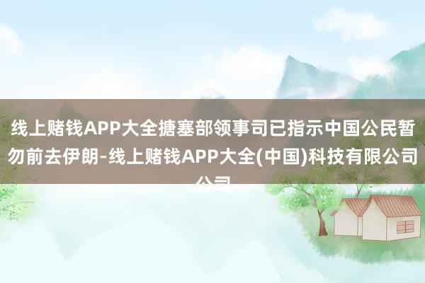 线上赌钱APP大全搪塞部领事司已指示中国公民暂勿前去伊朗-线