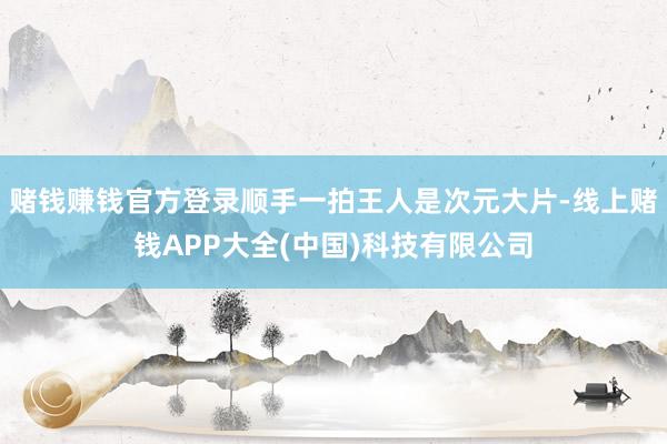 赌钱赚钱官方登录顺手一拍王人是次元大片-线上赌钱APP大全(中国)科技有限公司
