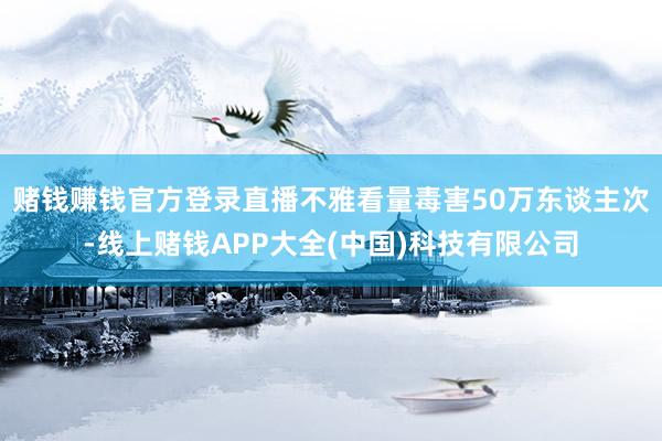 赌钱赚钱官方登录直播不雅看量毒害50万东谈主次-线上赌钱APP大全(中国)科技有限公司