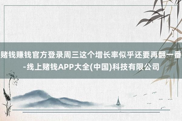 赌钱赚钱官方登录周三这个增长率似乎还要再翻一番-线上赌钱AP